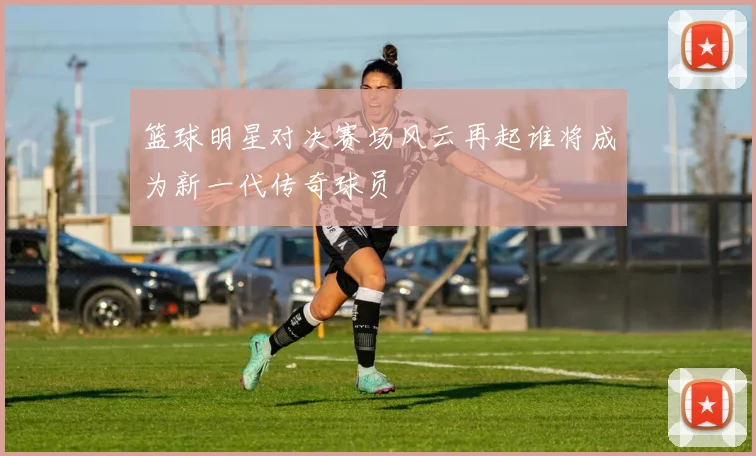 篮球明星对决赛场风云再起谁将成为新一代传奇球员