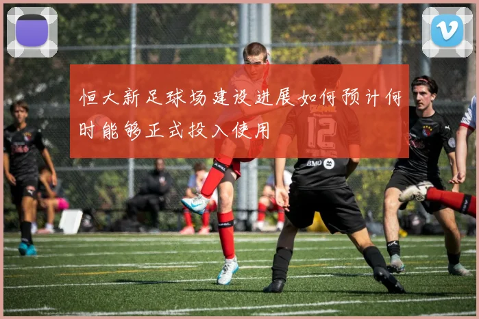 恒大新足球场建设进展如何预计何时能够正式投入使用