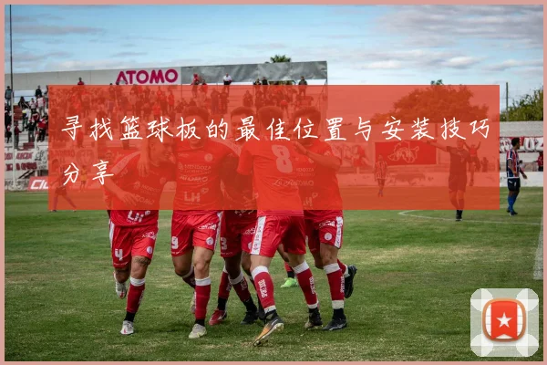 寻找篮球板的最佳位置与安装技巧分享