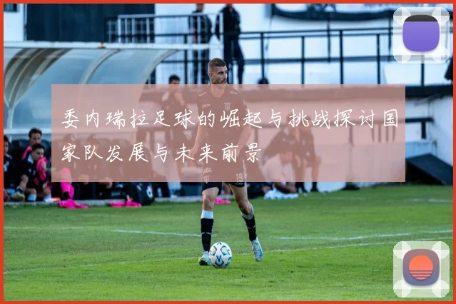 委内瑞拉足球的崛起与挑战探讨国家队发展与未来前景
