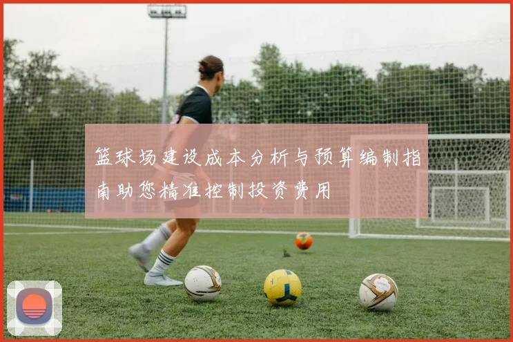 篮球场建设成本分析与预算编制指南助您精准控制投资费用