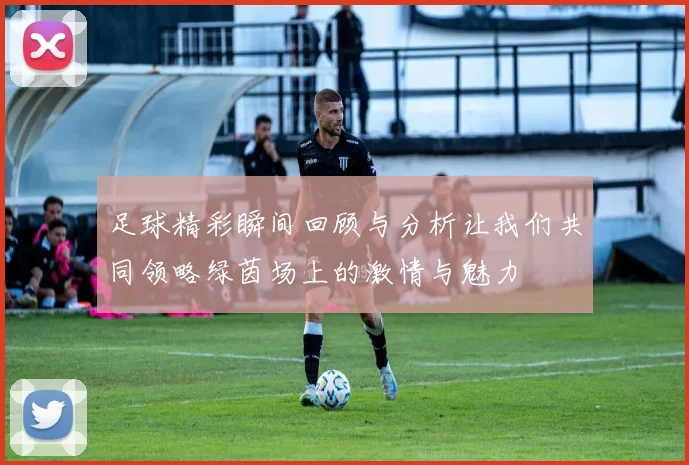 足球精彩瞬间回顾与分析让我们共同领略绿茵场上的激情与魅力