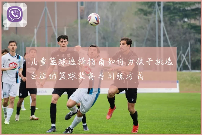 儿童篮球选择指南如何为孩子挑选合适的篮球装备与训练方式